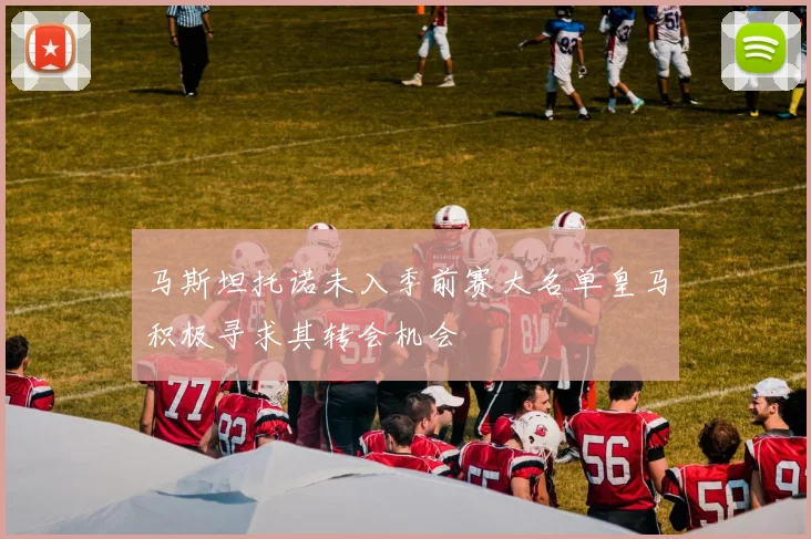 马斯坦托诺未入季前赛大名单皇马积极寻求其转会机会