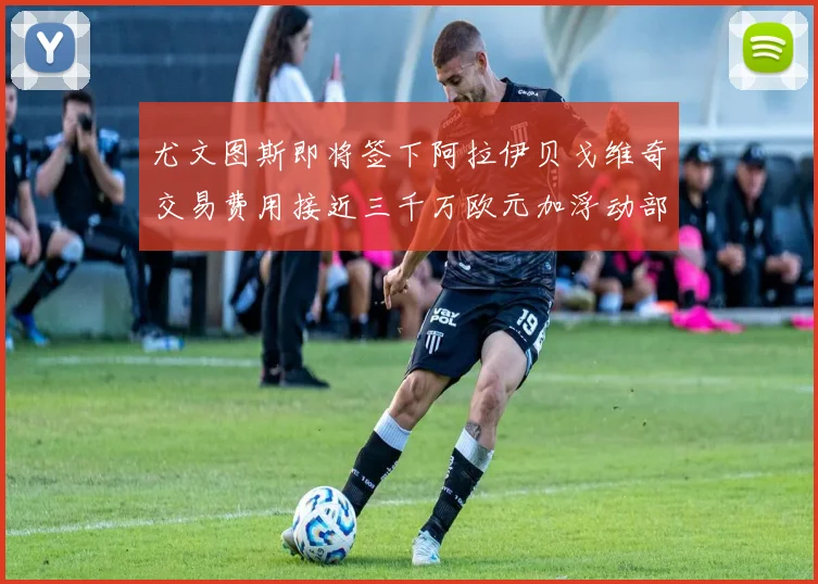 尤文图斯即将签下阿拉伊贝戈维奇交易费用接近三千万欧元加浮动部分