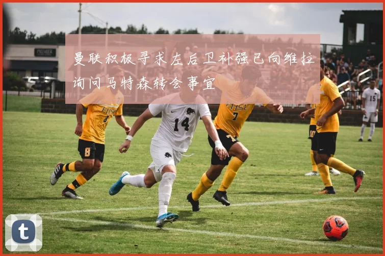 曼联积极寻求左后卫补强已向维拉询问马特森转会事宜