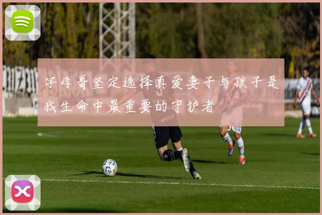 字母哥坚定选择真爱妻子与孩子是我生命中最重要的守护者