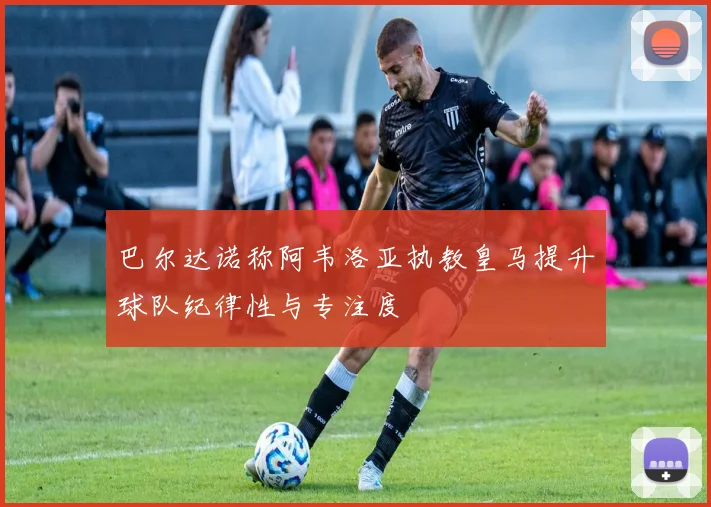 巴尔达诺称阿韦洛亚执教皇马提升球队纪律性与专注度