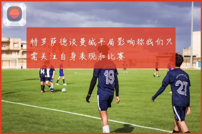 特罗萨德谈曼城平局影响称我们只需关注自身表现和比赛