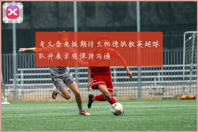 考文垂老板期待兰帕德执教英超球队并表示将保持沟通