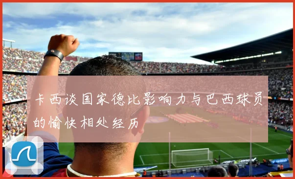 卡西谈国家德比影响力与巴西球员的愉快相处经历