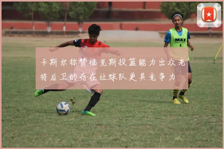 卡斯尔称赞福克斯投篮能力出众老将后卫的存在让球队更具竞争力