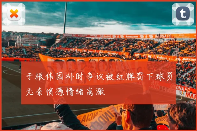 于根伟因补时争议被红牌罚下球员无奈愤懑情绪高涨