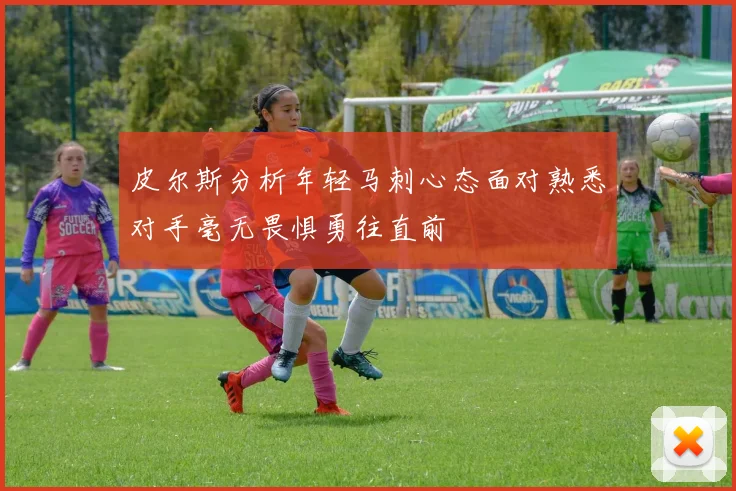 皮尔斯分析年轻马刺心态面对熟悉对手毫无畏惧勇往直前