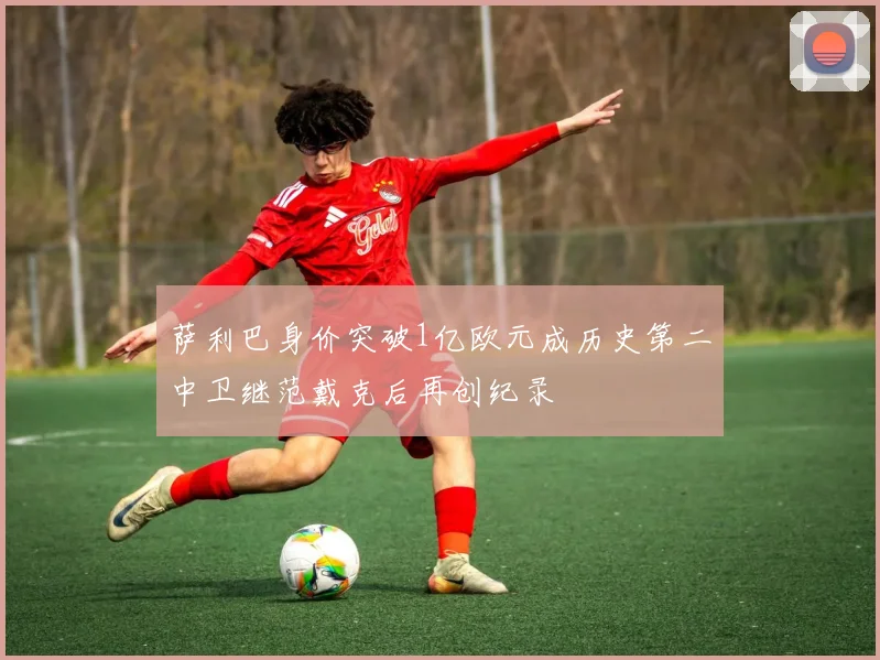 萨利巴身价突破1亿欧元成历史第二中卫继范戴克后再创纪录