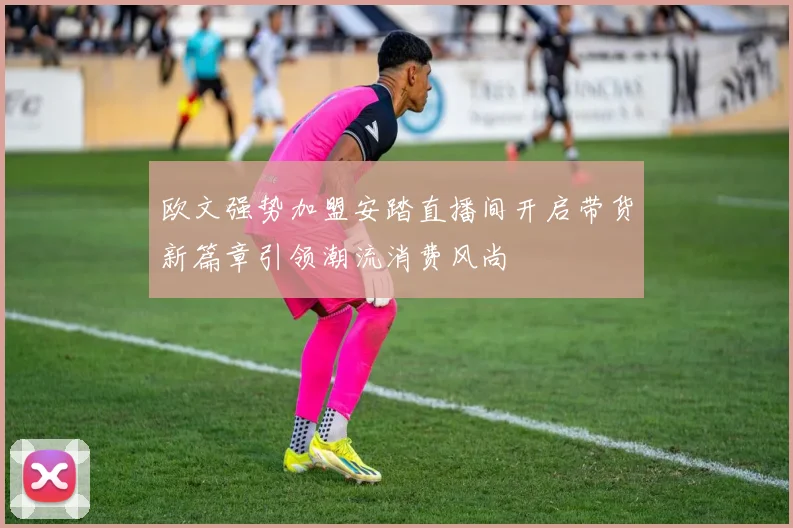 欧文强势加盟安踏直播间开启带货新篇章引领潮流消费风尚