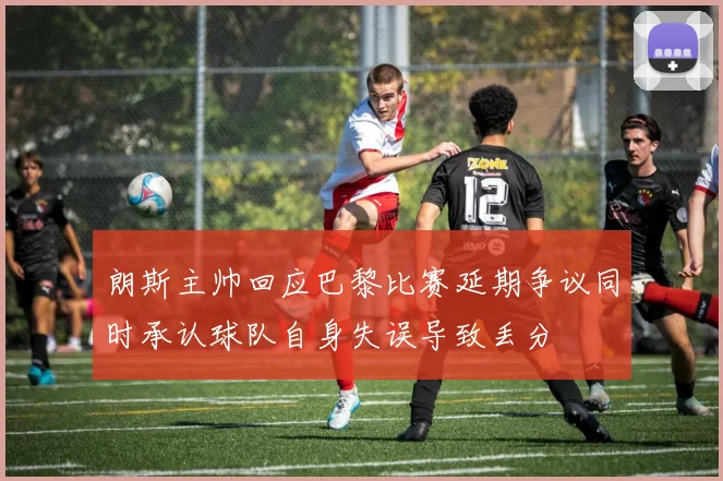 朗斯主帅回应巴黎比赛延期争议同时承认球队自身失误导致丢分