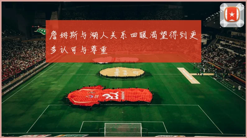 詹姆斯与湖人关系回暖渴望得到更多认可与尊重