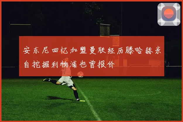 安东尼回忆加盟曼联经历滕哈赫亲自挖掘利物浦也曾报价