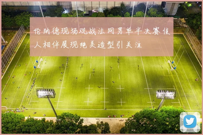 伦纳德现场观战法网男单半决赛佳人相伴展现绝美造型引关注