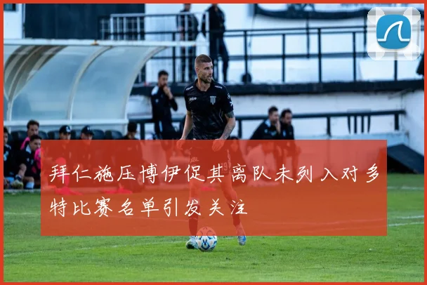 拜仁施压博伊促其离队未列入对多特比赛名单引发关注