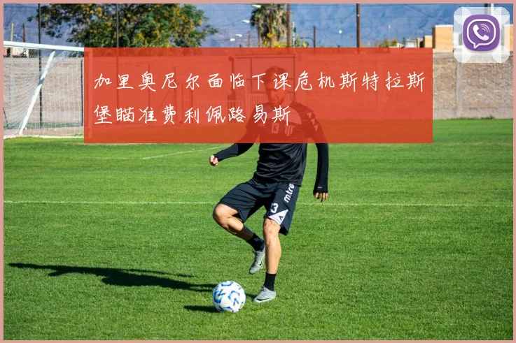 加里奥尼尔面临下课危机斯特拉斯堡瞄准费利佩路易斯