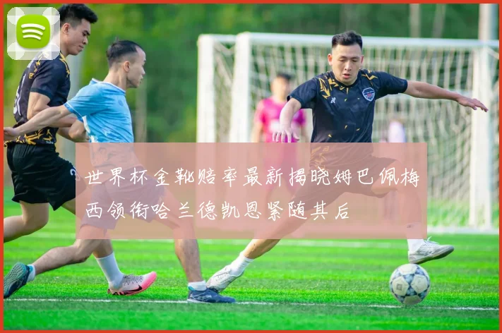 世界杯金靴赔率最新揭晓姆巴佩梅西领衔哈兰德凯恩紧随其后