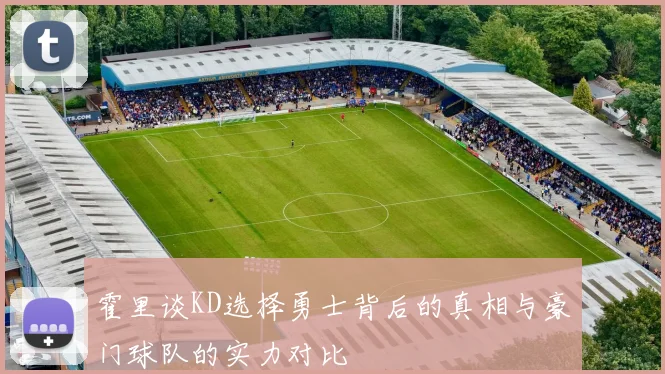 霍里谈KD选择勇士背后的真相与豪门球队的实力对比