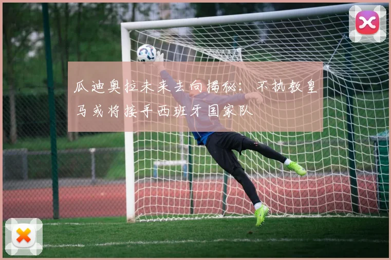 瓜迪奥拉未来去向揭秘：不执教皇马或将接手西班牙国家队
