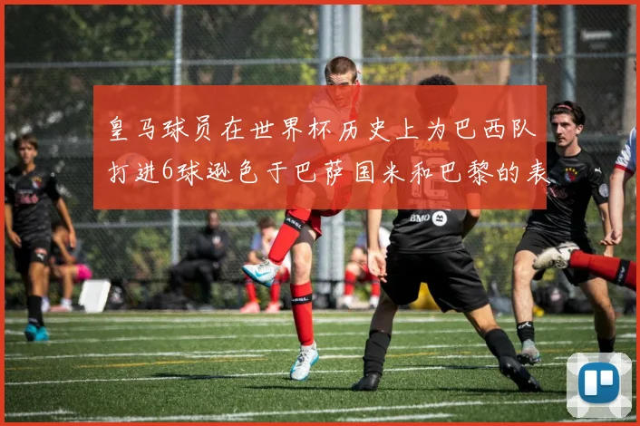 皇马球员在世界杯历史上为巴西队打进6球逊色于巴萨国米和巴黎的表现