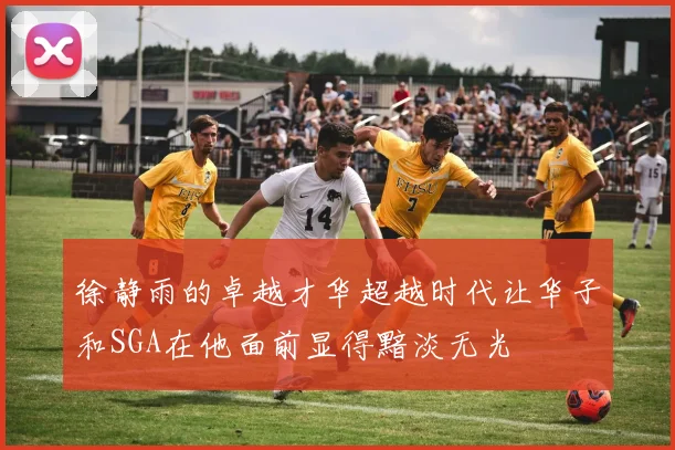 徐静雨的卓越才华超越时代让华子和SGA在他面前显得黯淡无光