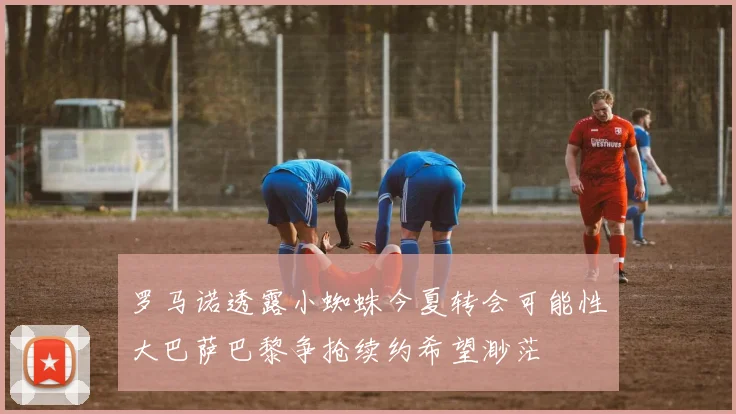 罗马诺透露小蜘蛛今夏转会可能性大巴萨巴黎争抢续约希望渺茫