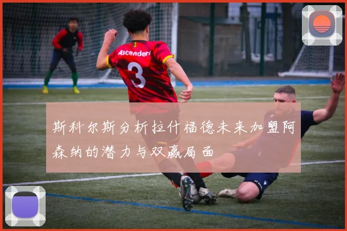 斯科尔斯分析拉什福德未来加盟阿森纳的潜力与双赢局面