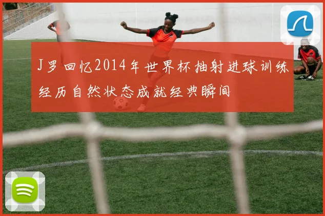 J罗回忆2014年世界杯抽射进球训练经历自然状态成就经典瞬间