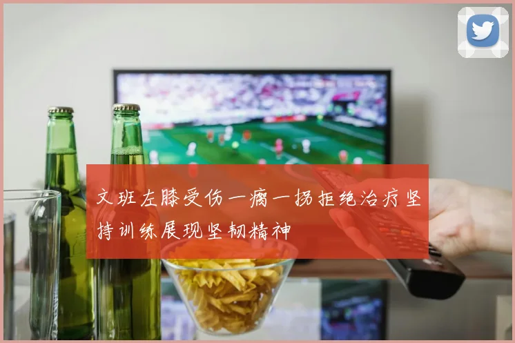 文班左膝受伤一瘸一拐拒绝治疗坚持训练展现坚韧精神