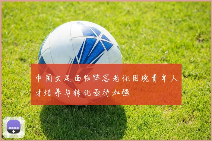 中国女足面临阵容老化困境青年人才培养与转化亟待加强