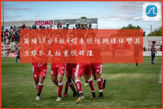 周琦18分8板4帽表现惊艳媒体赞其为球队支柱重现辉煌
