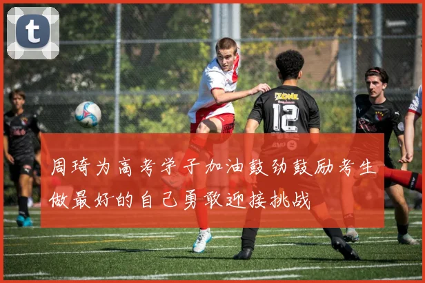 周琦为高考学子加油鼓劲鼓励考生做最好的自己勇敢迎接挑战