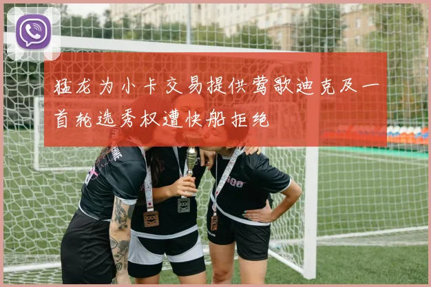猛龙为小卡交易提供莺歌迪克及一首轮选秀权遭快船拒绝